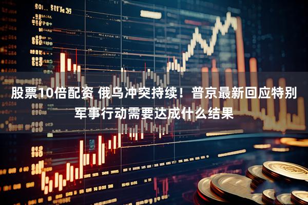 股票10倍配资 俄乌冲突持续！普京最新回应特别军事行动需要达成什么结果