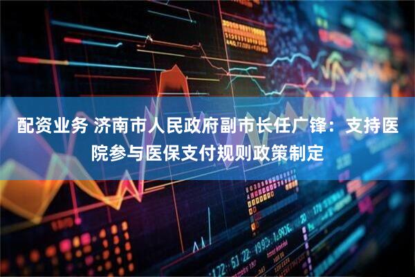 配资业务 济南市人民政府副市长任广锋：支持医院参与医保支付规则政策制定