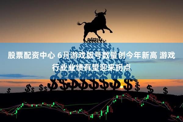 股票配资中心 6月游戏版号数量创今年新高 游戏行业业绩有望迎来拐点