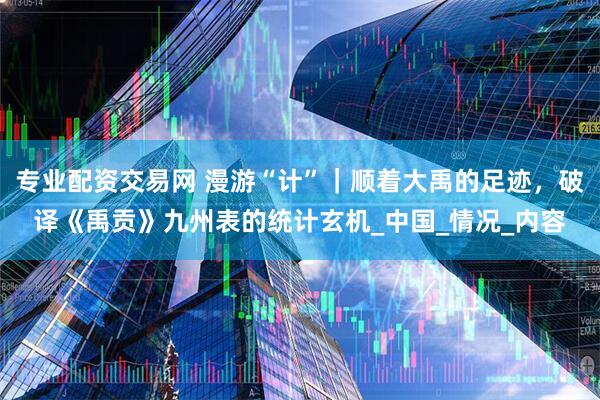 专业配资交易网 漫游“计”｜顺着大禹的足迹，破译《禹贡》九州表的统计玄机_中国_情况_内容