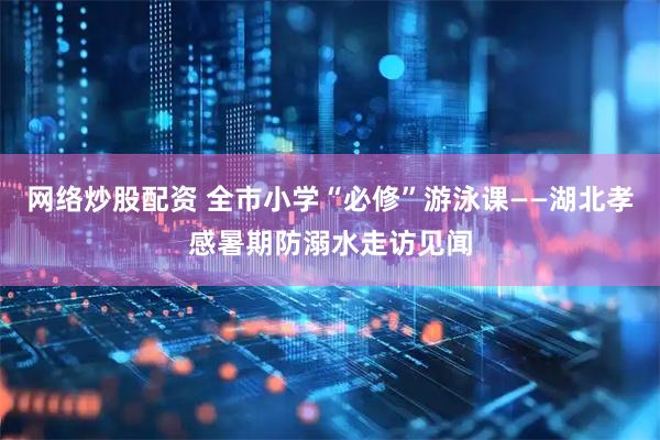 网络炒股配资 全市小学“必修”游泳课——湖北孝感暑期防溺水走访见闻