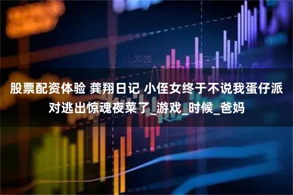 股票配资体验 龚翔日记 小侄女终于不说我蛋仔派对逃出惊魂夜菜了_游戏_时候_爸妈