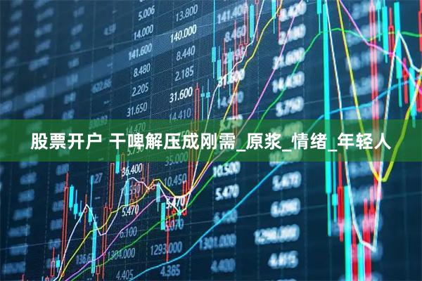 股票开户 干啤解压成刚需_原浆_情绪_年轻人