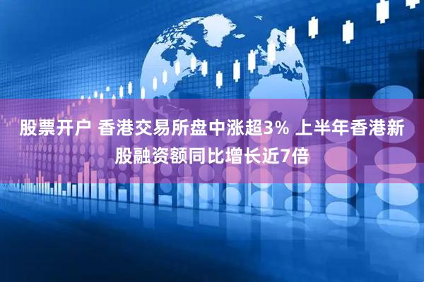 股票开户 香港交易所盘中涨超3% 上半年香港新股融资额同比增长近7倍