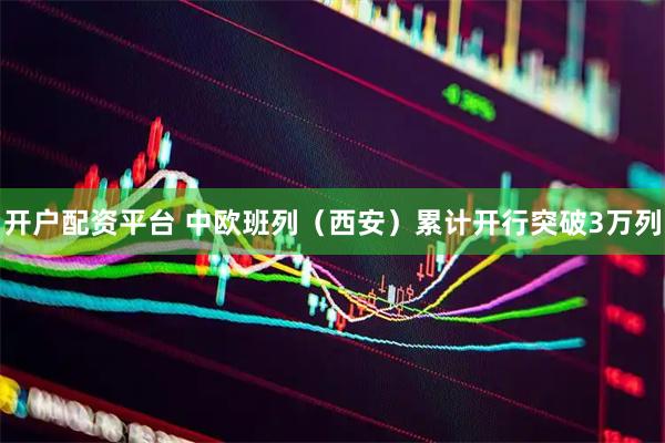 开户配资平台 中欧班列（西安）累计开行突破3万列