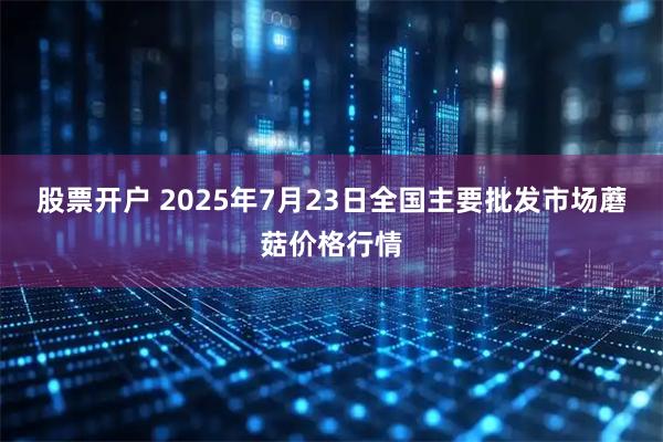 股票开户 2025年7月23日全国主要批发市场蘑菇价格行情