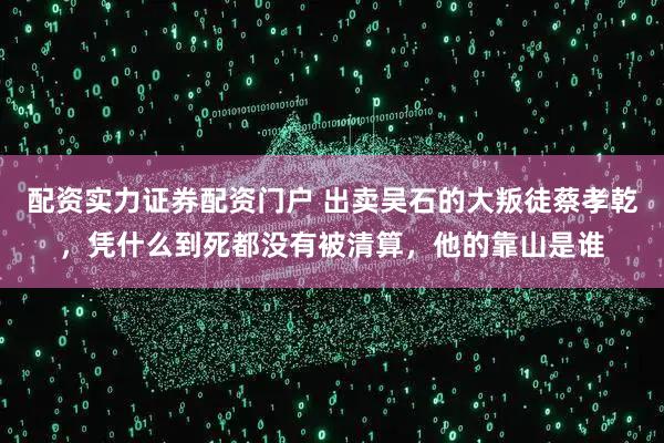 配资实力证券配资门户 出卖吴石的大叛徒蔡孝乾，凭什么到死都没有被清算，他的靠山是谁
