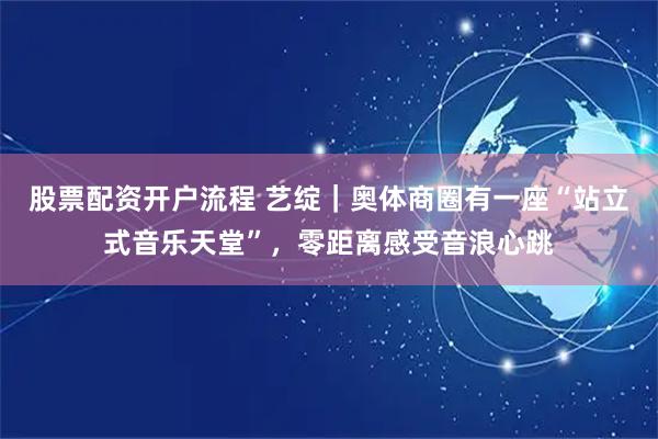 股票配资开户流程 艺绽|奥体商圈有一座“站立式音乐天堂”,零距离感受音浪心跳