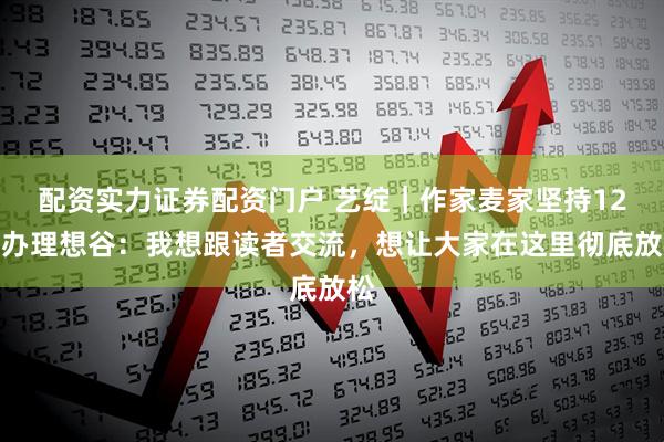 配资实力证券配资门户 艺绽|作家麦家坚持12年办理想谷:我想跟读者交流,想让大家在这里彻底放松