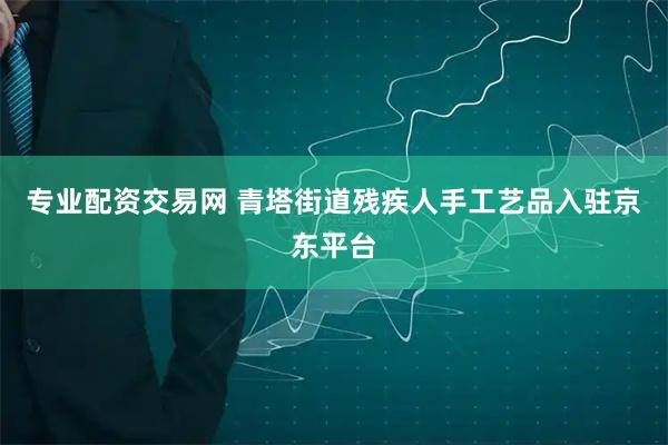 专业配资交易网 青塔街道残疾人手工艺品入驻京东平台